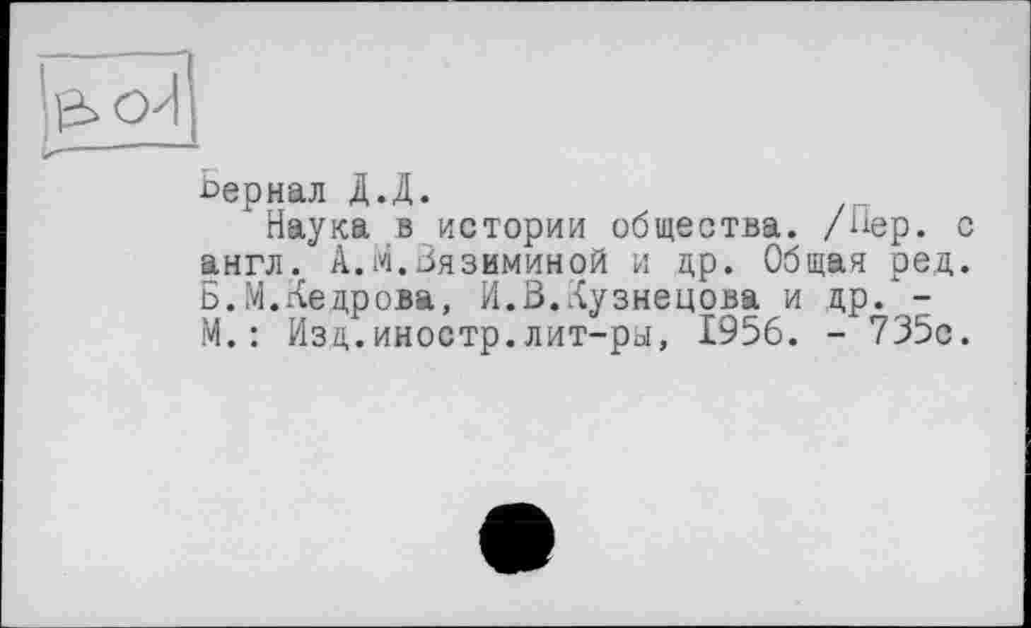 ﻿сериал Д.Д.
Наука в истории общества. /Нер. англ. А.М.Зязиминой и др. Общая ред Б.М.Кедрова, И.3.Кузнецова и др. -М.: Изд.иностр.лит-ры, 1956. - 735с